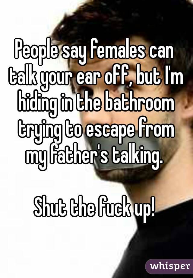 People say females can talk your ear off, but I'm hiding in the bathroom trying to escape from
 my father's talking. 
   
Shut the fuck up!