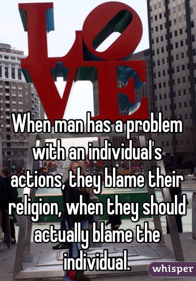 When man has a problem with an individual's actions, they blame their religion, when they should actually blame the individual. 