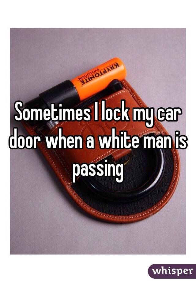 Sometimes I lock my car door when a white man is passing