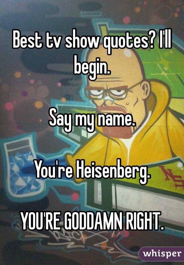 Best tv show quotes? I'll begin. 

Say my name. 

You're Heisenberg. 

YOU'RE GODDAMN RIGHT. 