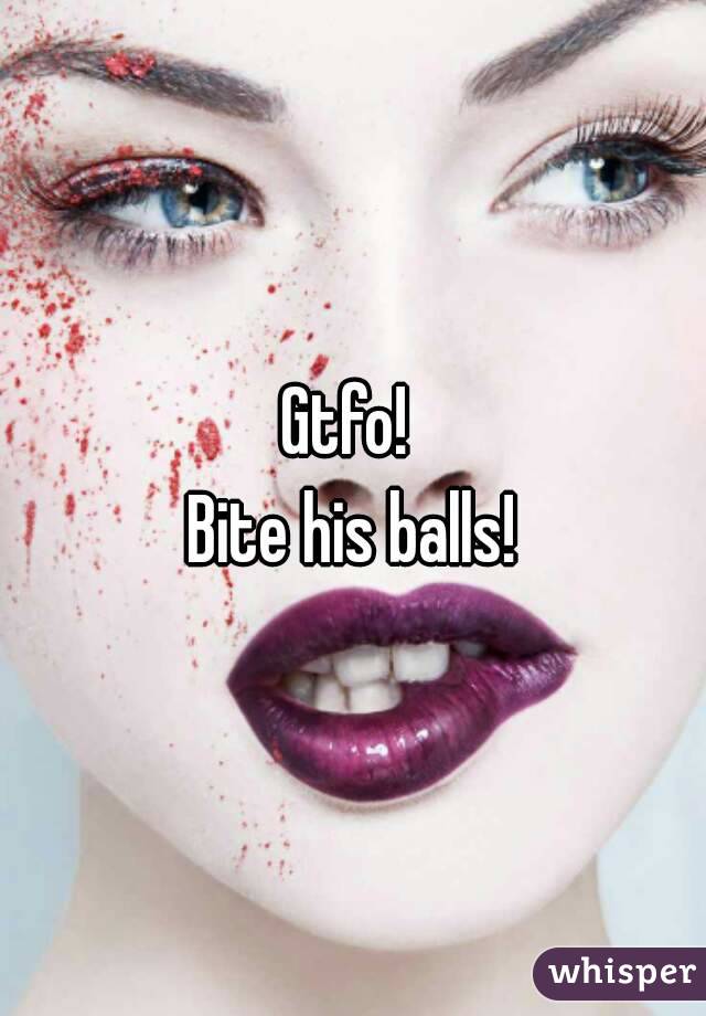 Gtfo! 
Bite his balls!