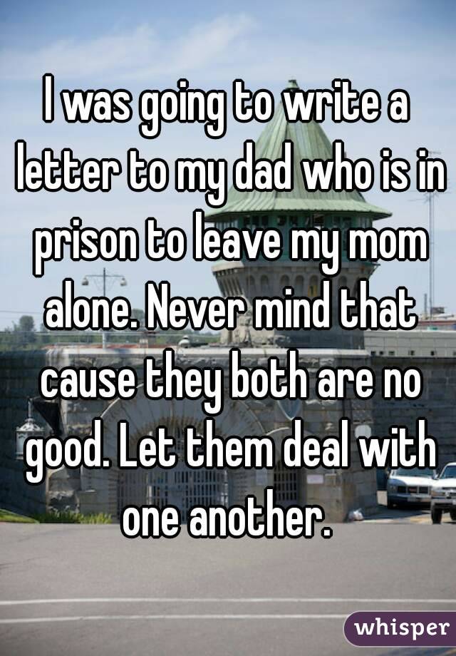 I was going to write a letter to my dad who is in prison to leave my mom alone. Never mind that cause they both are no good. Let them deal with one another. 
