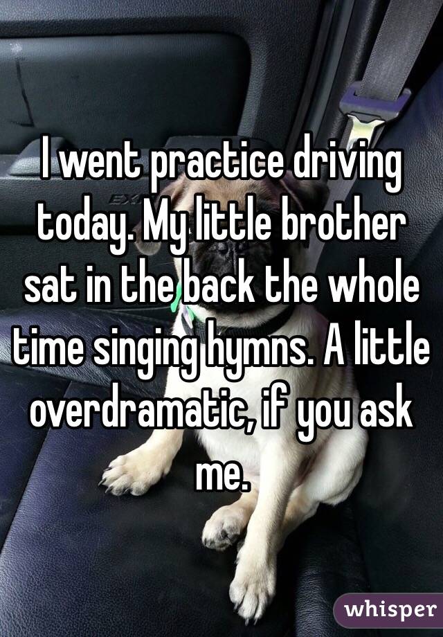 I went practice driving today. My little brother sat in the back the whole time singing hymns. A little overdramatic, if you ask me. 