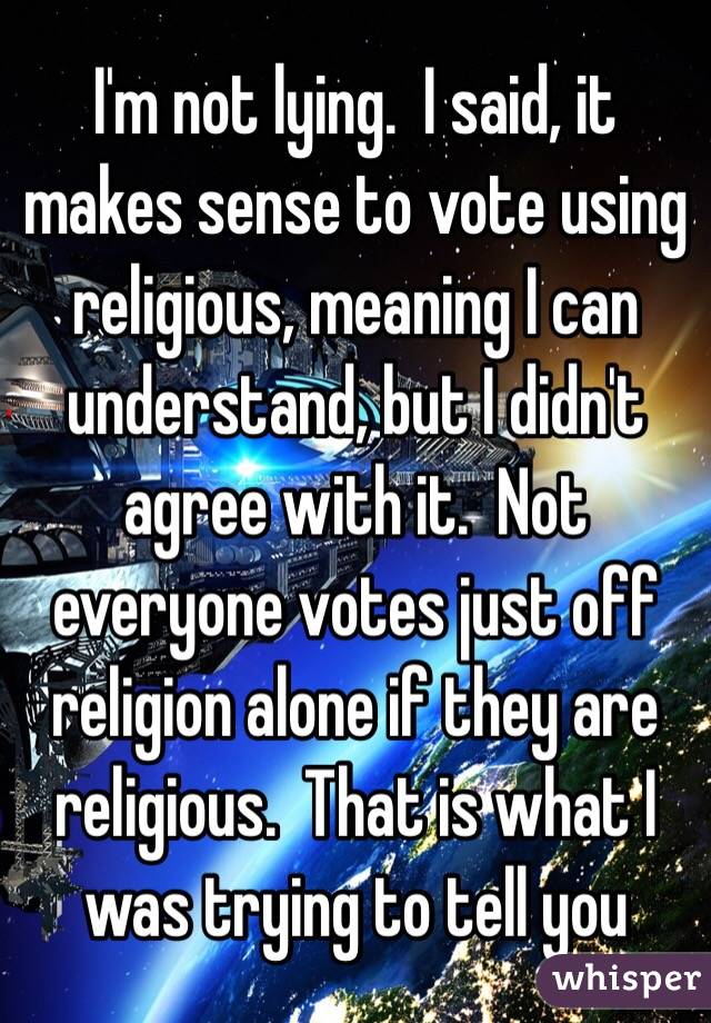 I'm not lying.  I said, it makes sense to vote using religious, meaning I can understand, but I didn't agree with it.  Not everyone votes just off religion alone if they are religious.  That is what I was trying to tell you