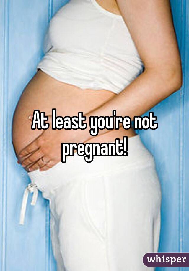 At least you're not pregnant!