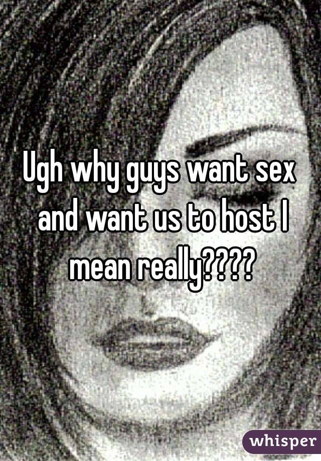 Ugh why guys want sex and want us to host I mean really????