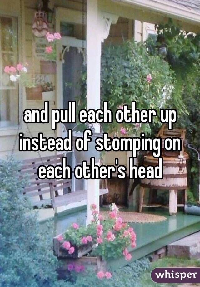 and pull each other up instead of stomping on each other's head 