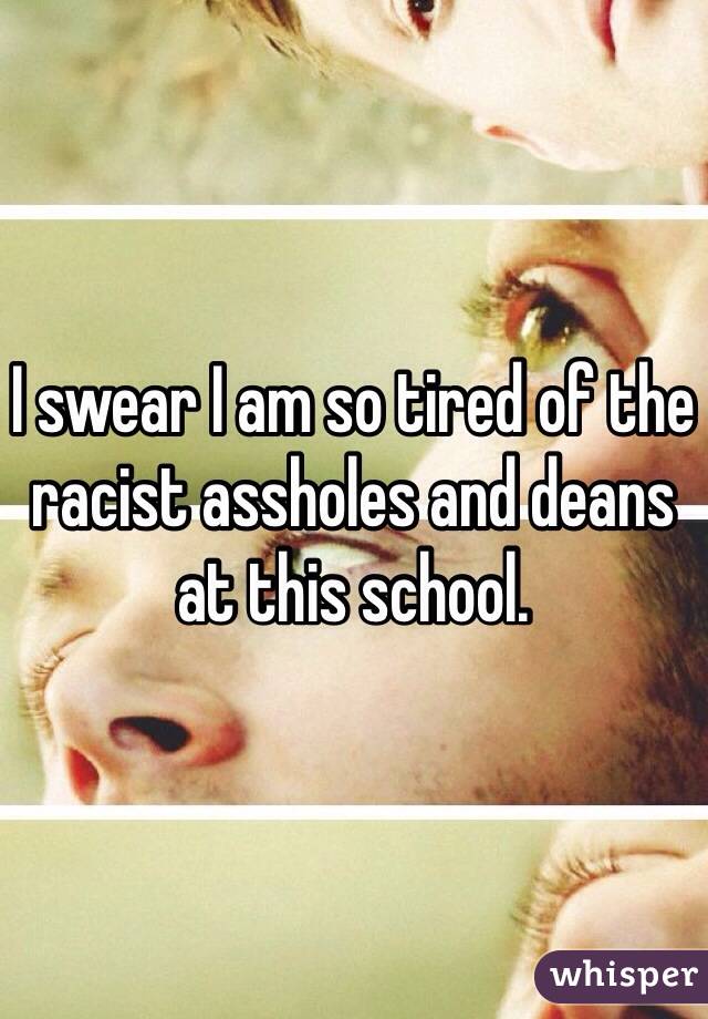 I swear I am so tired of the racist assholes and deans at this school.