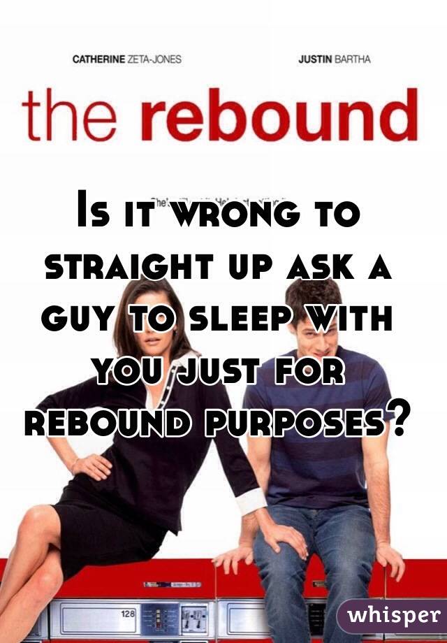 Is it wrong to straight up ask a guy to sleep with you just for rebound purposes?