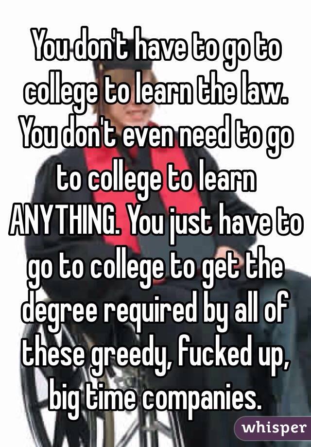 You don't have to go to college to learn the law. You don't even need to go to college to learn ANYTHING. You just have to go to college to get the degree required by all of these greedy, fucked up, big time companies. 