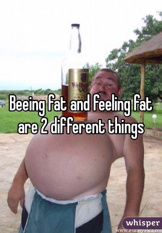 Beeing fat and feeling fat are 2 different things
