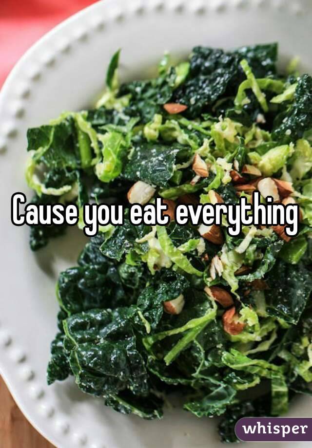 Cause you eat everything