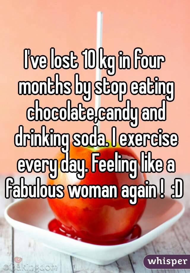 I've lost 10 kg in four months by stop eating chocolate,candy and drinking soda. I exercise every day. Feeling like a fabulous woman again !  :D 