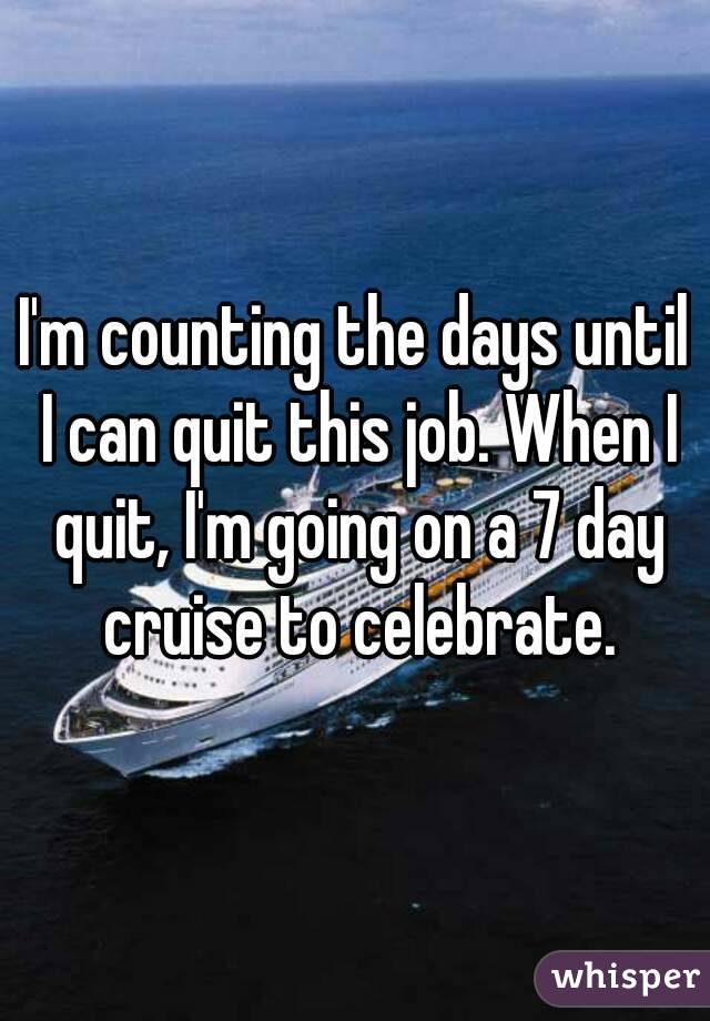 I'm counting the days until I can quit this job. When I quit, I'm going on a 7 day cruise to celebrate.