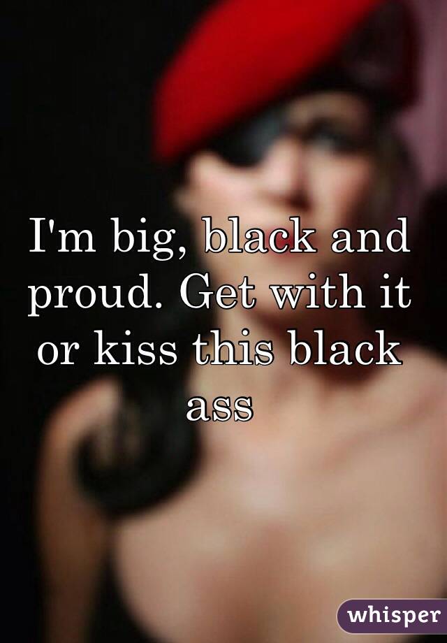 I'm big, black and proud. Get with it or kiss this black ass