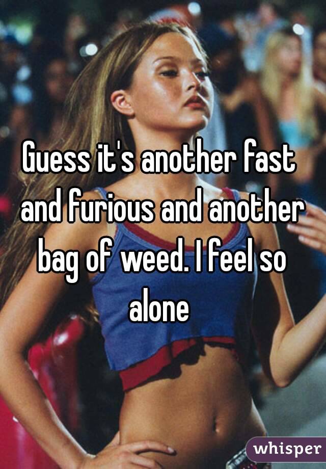 Guess it's another fast and furious and another bag of weed. I feel so alone 