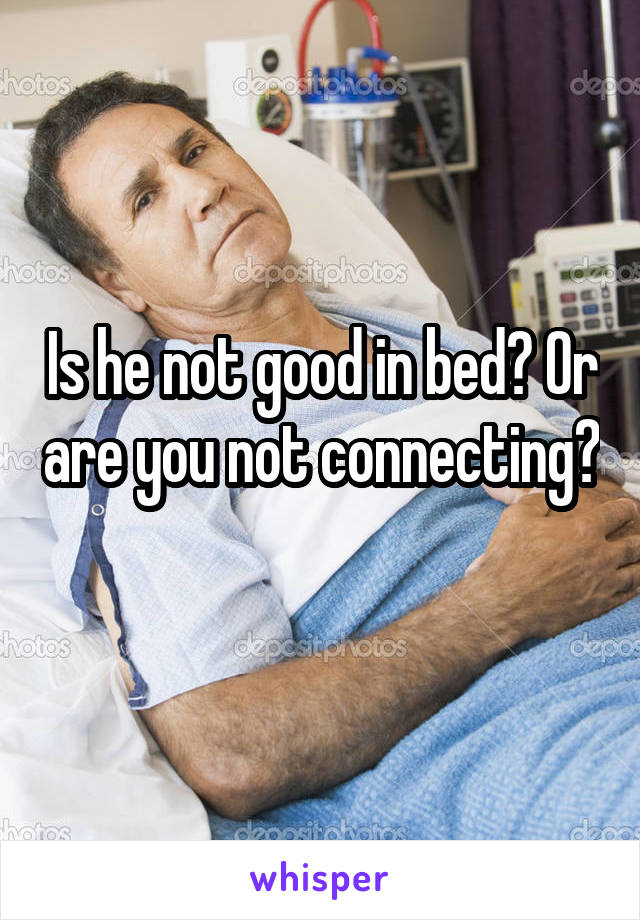 Is he not good in bed? Or are you not connecting? 