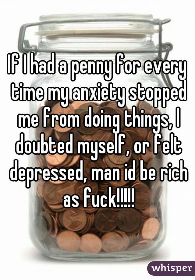 If I had a penny for every time my anxiety stopped me from doing things, I doubted myself, or felt depressed, man id be rich as fuck!!!!!