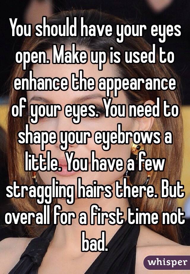 You should have your eyes open. Make up is used to enhance the appearance of your eyes. You need to shape your eyebrows a little. You have a few straggling hairs there. But overall for a first time not bad. 
