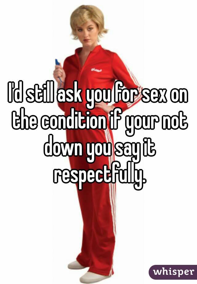 I'd still ask you for sex on the condition if your not down you say it respectfully.