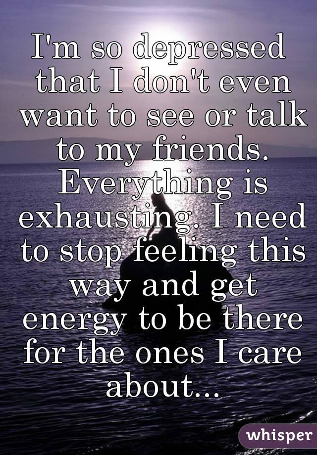 I'm so depressed that I don't even want to see or talk to my friends. Everything is exhausting. I need to stop feeling this way and get energy to be there for the ones I care about...