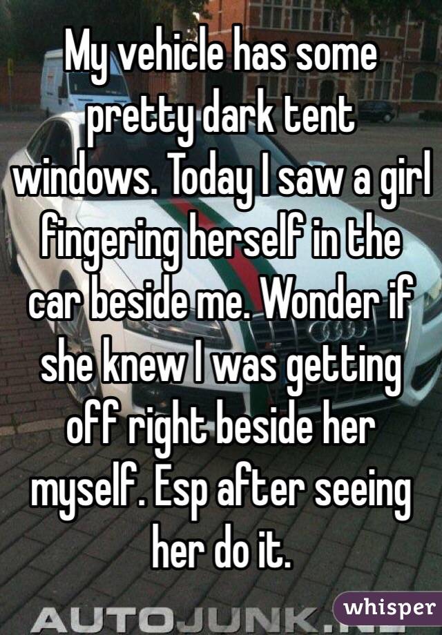 My vehicle has some pretty dark tent windows. Today I saw a girl fingering herself in the car beside me. Wonder if she knew I was getting off right beside her myself. Esp after seeing her do it. 