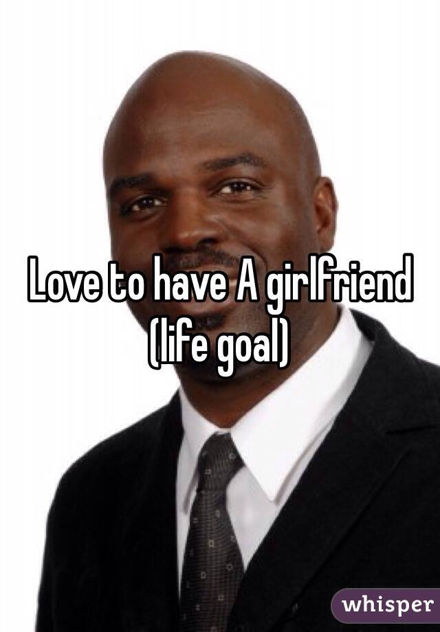 Love to have A girlfriend (life goal)