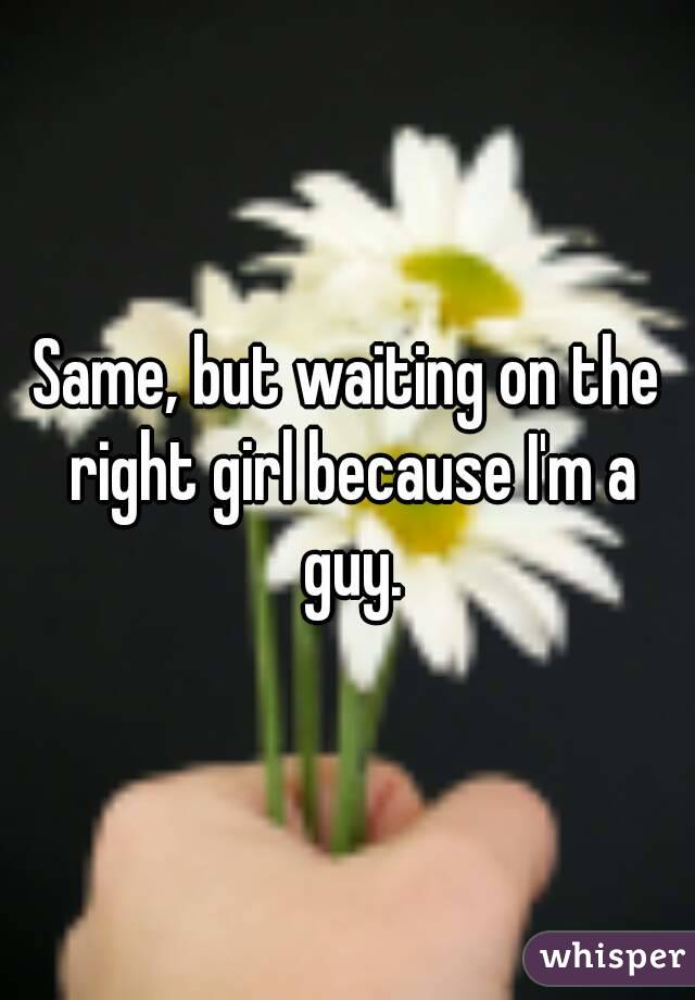 Same, but waiting on the right girl because I'm a guy.