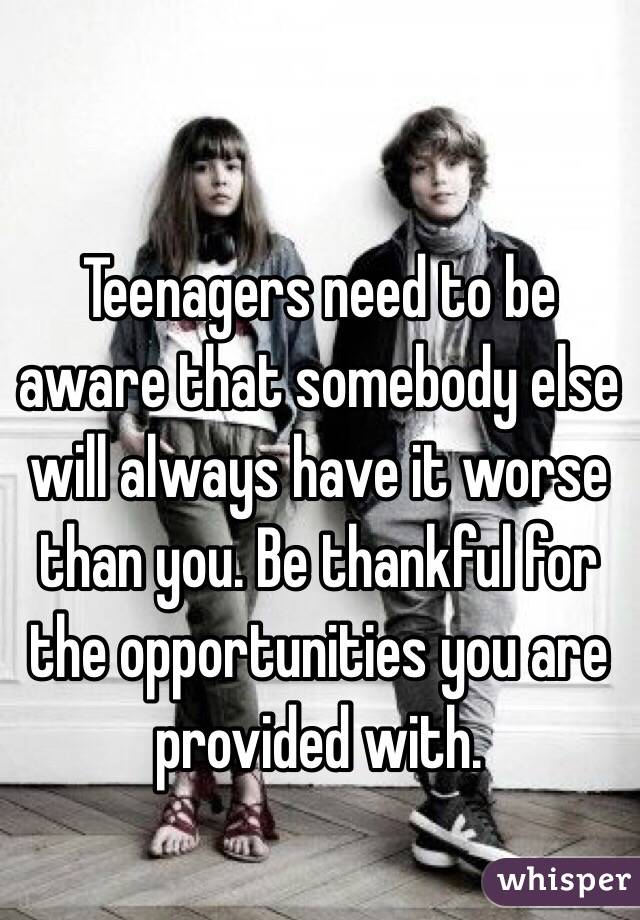 Teenagers need to be aware that somebody else will always have it worse than you. Be thankful for the opportunities you are provided with. 