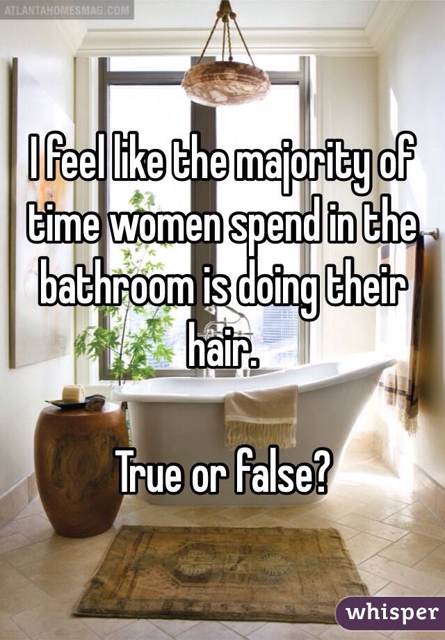 I feel like the majority of time women spend in the bathroom is doing their hair.

True or false?