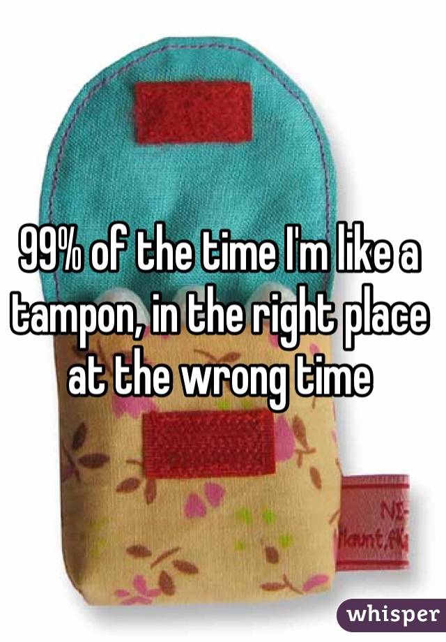99% of the time I'm like a tampon, in the right place at the wrong time