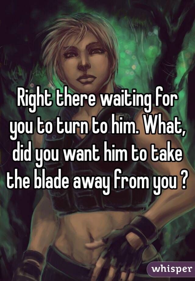 Right there waiting for you to turn to him. What, did you want him to take the blade away from you ?