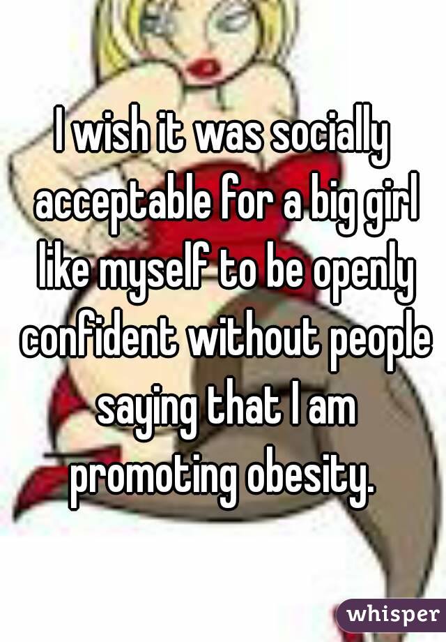 I wish it was socially acceptable for a big girl like myself to be openly confident without people saying that I am promoting obesity. 