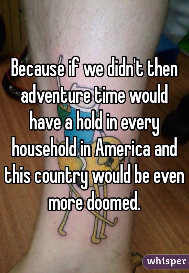 Because if we didn't then adventure time would have a hold in every household in America and this country would be even more doomed. 