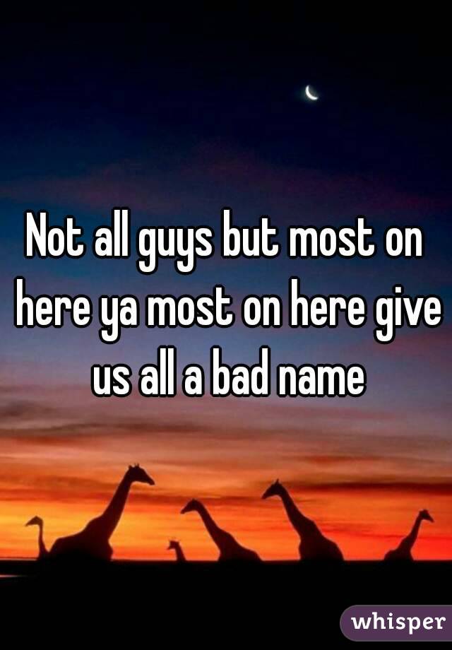 Not all guys but most on here ya most on here give us all a bad name