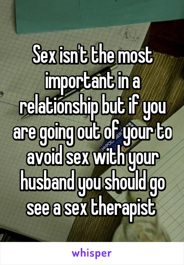 Sex isn't the most important in a relationship but if you are going out of your to avoid sex with your husband you should go see a sex therapist 