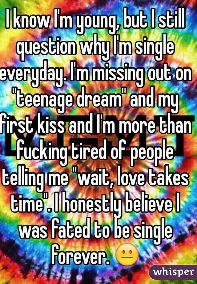 I know I'm young, but I still question why I'm single everyday. I'm missing out on "teenage dream" and my first kiss and I'm more than fucking tired of people telling me "wait, love takes time". I honestly believe I was fated to be single forever. 😐