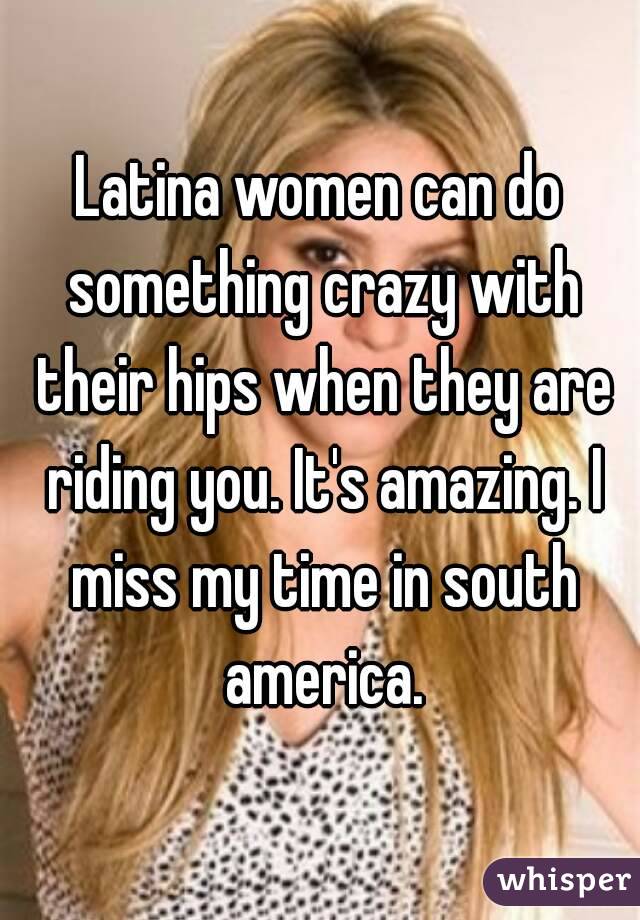 Latina women can do something crazy with their hips when they are riding you. It's amazing. I miss my time in south america.