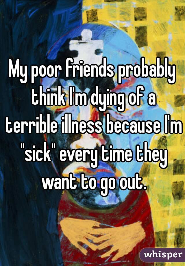 My poor friends probably think I'm dying of a terrible illness because I'm "sick" every time they want to go out.