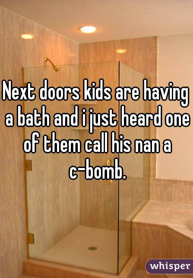 Next doors kids are having a bath and i just heard one of them call his nan a c-bomb.