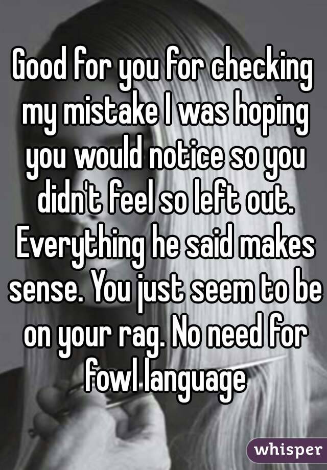 Good for you for checking my mistake I was hoping you would notice so you didn't feel so left out. Everything he said makes sense. You just seem to be on your rag. No need for fowl language