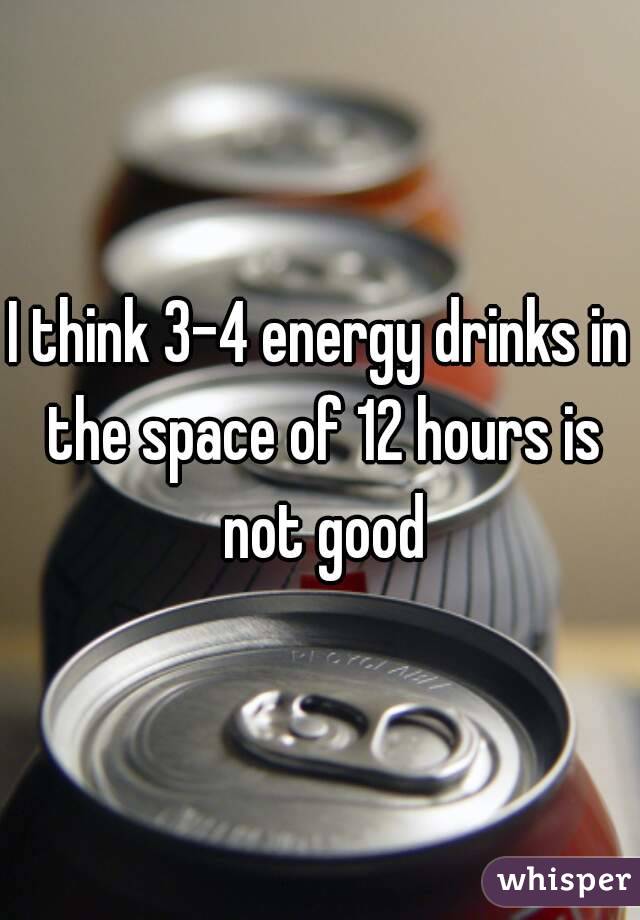 I think 3-4 energy drinks in the space of 12 hours is not good