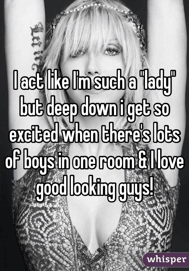 I act like I'm such a "lady" but deep down i get so excited when there's lots of boys in one room & I love good looking guys! 