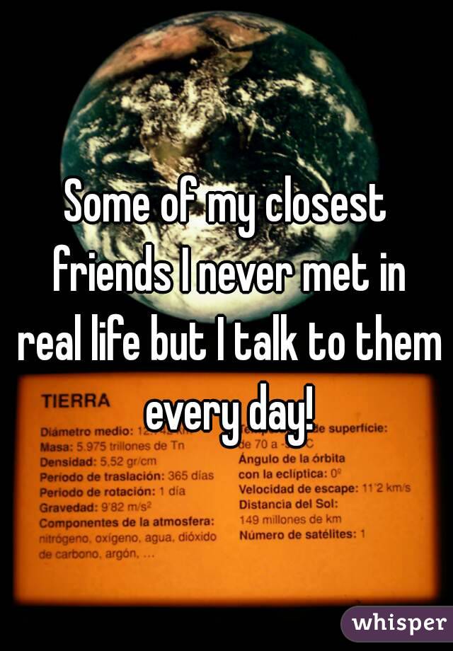 Some of my closest friends I never met in real life but I talk to them every day!