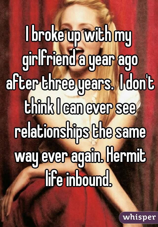 I broke up with my girlfriend a year ago after three years.  I don't think I can ever see relationships the same way ever again. Hermit life inbound. 
