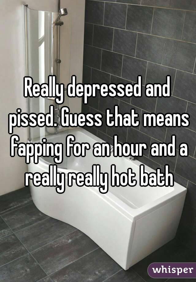 Really depressed and pissed. Guess that means fapping for an hour and a really really hot bath