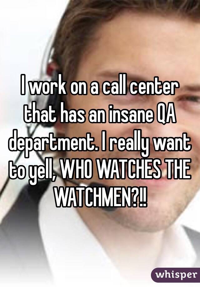 I work on a call center that has an insane QA department. I really want to yell, WHO WATCHES THE WATCHMEN?!!
