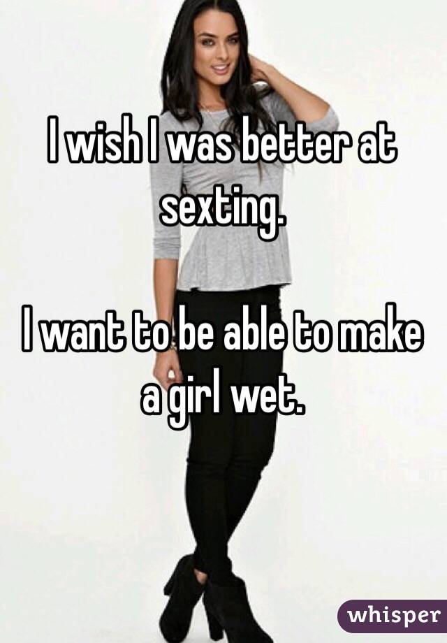 I wish I was better at sexting. 

I want to be able to make a girl wet. 