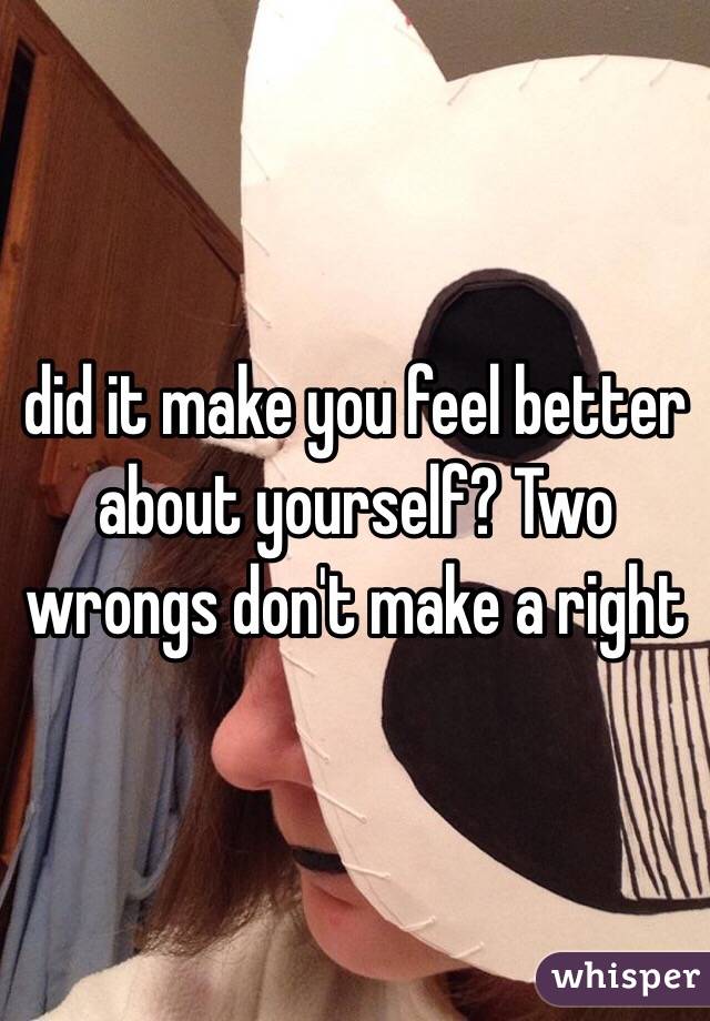 did it make you feel better about yourself? Two wrongs don't make a right