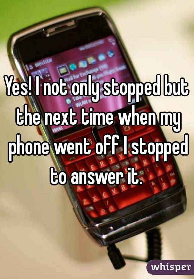 Yes! I not only stopped but the next time when my phone went off I stopped to answer it. 